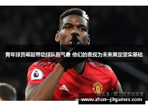 青年球员崛起带动球队新气象 他们的表现为未来奠定坚实基础