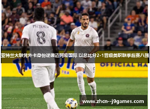 亚特兰大联凭外卡身份逆袭迈阿密国际 以总比分2-1晋级美职联季后赛八强 亚特兰大联凭外卡身份逆袭迈阿密国际 以总比分2-1晋级美职联季后赛八强