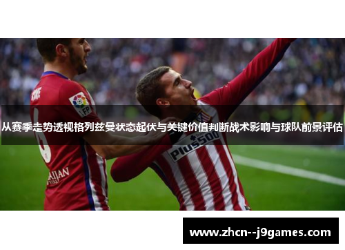 从赛季走势透视格列兹曼状态起伏与关键价值判断战术影响与球队前景评估 从赛季走势透视格列兹曼状态起伏与关键价值判断战术影响与球队前景评估