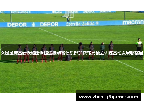 女足足球基础设施建设提速推动各俱乐部加快布局独立训练基地发展新格局 女足足球基础设施建设提速推动各俱乐部加快布局独立训练基地发展新格局